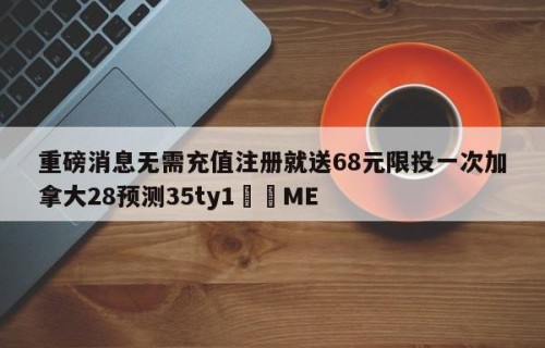 重磅消息无需充值注册就送68元限投一次加拿大28预测35ty1﻿•ME