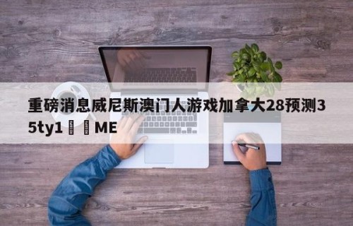 重磅消息威尼斯澳门人游戏加拿大28预测35ty1﻿•ME