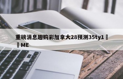 重磅消息趣购彩加拿大28预测35ty1﻿•ME
