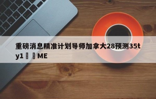重磅消息精准计划导师加拿大28预测35ty1﻿•ME
