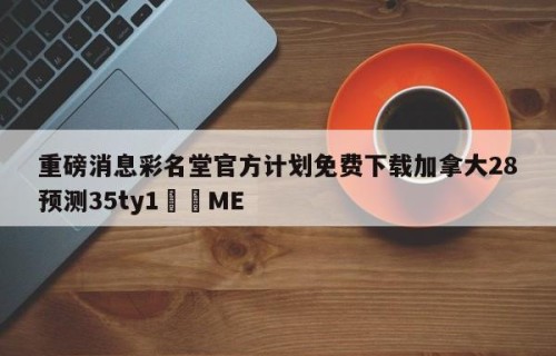 重磅消息彩名堂官方计划免费下载加拿大28预测35ty1﻿•ME